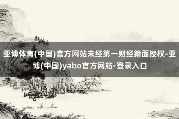 亚博体育(中国)官方网站未经第一财经籍面授权-亚博(中国)yabo官方网站-登录入口