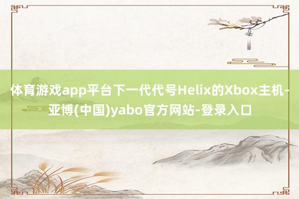体育游戏app平台下一代代号Helix的Xbox主机-亚博(中国)yabo官方网站-登录入口