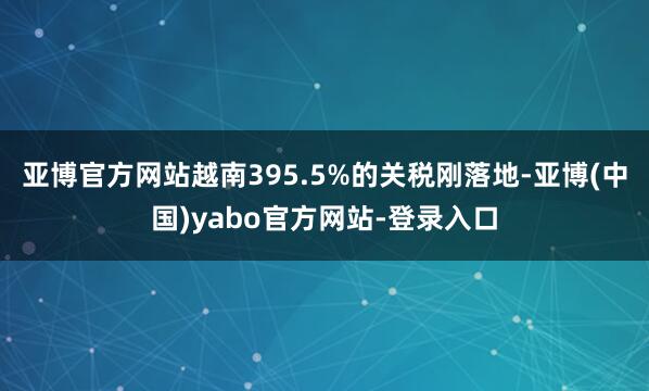 亚博官方网站越南395.5%的关税刚落地-亚博(中国)yabo官方网站-登录入口