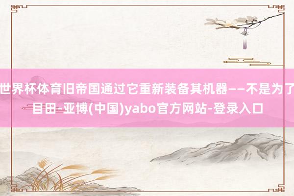 世界杯体育旧帝国通过它重新装备其机器——不是为了目田-亚博(中国)yabo官方网站-登录入口