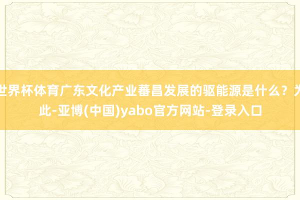 世界杯体育广东文化产业蕃昌发展的驱能源是什么？为此-亚博(中国)yabo官方网站-登录入口