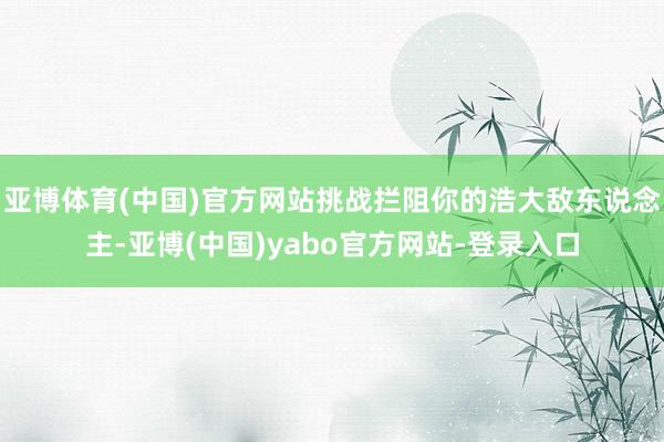 亚博体育(中国)官方网站挑战拦阻你的浩大敌东说念主-亚博(中国)yabo官方网站-登录入口
