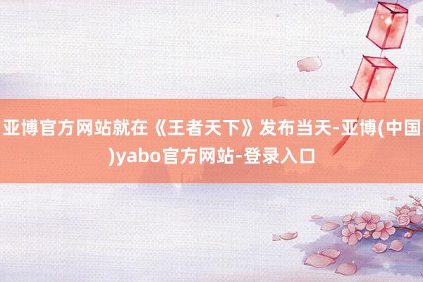 亚博官方网站就在《王者天下》发布当天-亚博(中国)yabo官方网站-登录入口