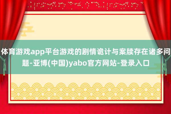 体育游戏app平台游戏的剧情诡计与案牍存在诸多问题-亚博(中国)yabo官方网站-登录入口