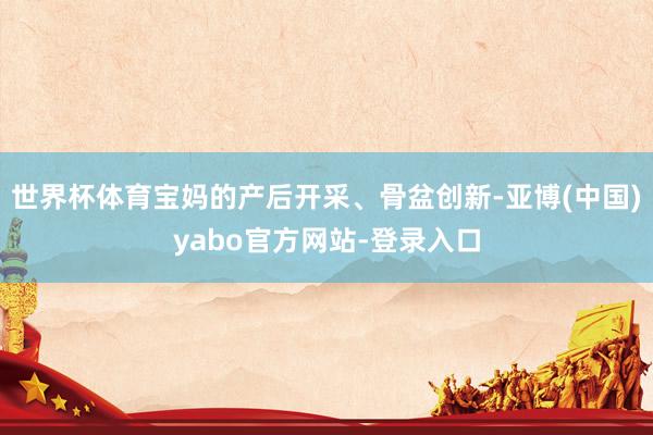 世界杯体育宝妈的产后开采、骨盆创新-亚博(中国)yabo官方网站-登录入口