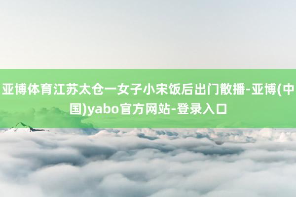 亚博体育江苏太仓一女子小宋饭后出门散播-亚博(中国)yabo官方网站-登录入口