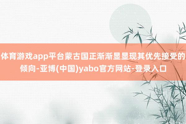 体育游戏app平台蒙古国正渐渐显显现其优先接受的倾向-亚博(中国)yabo官方网站-登录入口