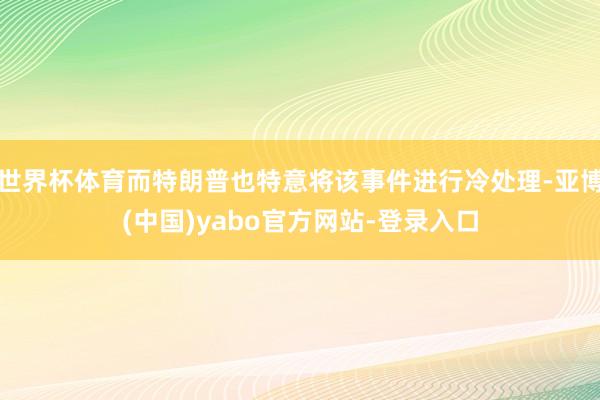 世界杯体育而特朗普也特意将该事件进行冷处理-亚博(中国)yabo官方网站-登录入口
