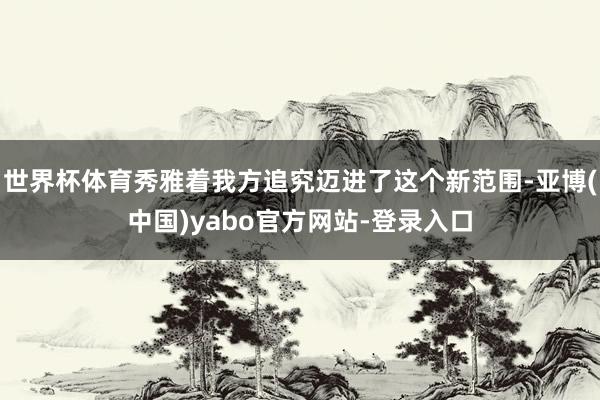 世界杯体育秀雅着我方追究迈进了这个新范围-亚博(中国)yabo官方网站-登录入口