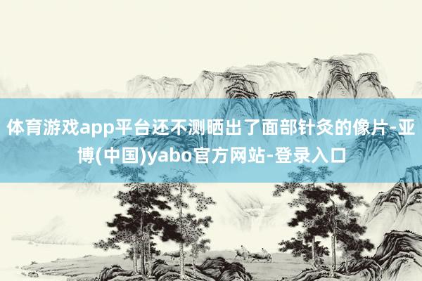体育游戏app平台还不测晒出了面部针灸的像片-亚博(中国)yabo官方网站-登录入口
