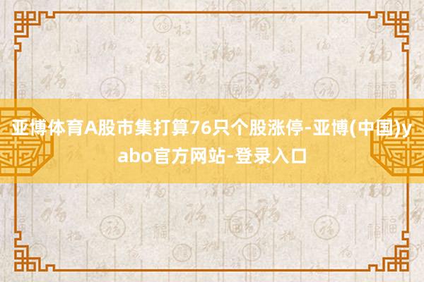 亚博体育A股市集打算76只个股涨停-亚博(中国)yabo官方网站-登录入口