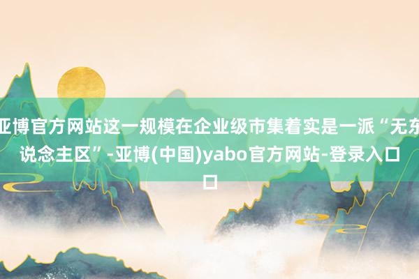 亚博官方网站这一规模在企业级市集着实是一派“无东说念主区”-亚博(中国)yabo官方网站-登录入口
