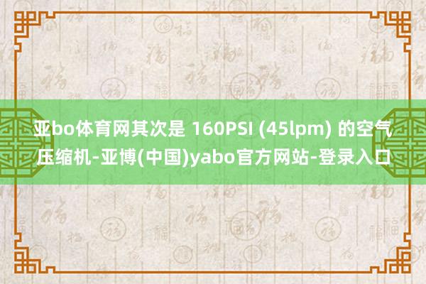 亚bo体育网其次是 160PSI (45lpm) 的空气压缩机-亚博(中国)yabo官方网站-登录入口