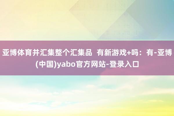 亚博体育并汇集整个汇集品 有新游戏+吗:有-亚博(中国)yabo官方网站-登录入口