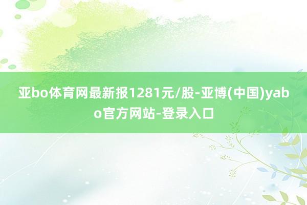 亚bo体育网最新报1281元/股-亚博(中国)yabo官方网站-登录入口