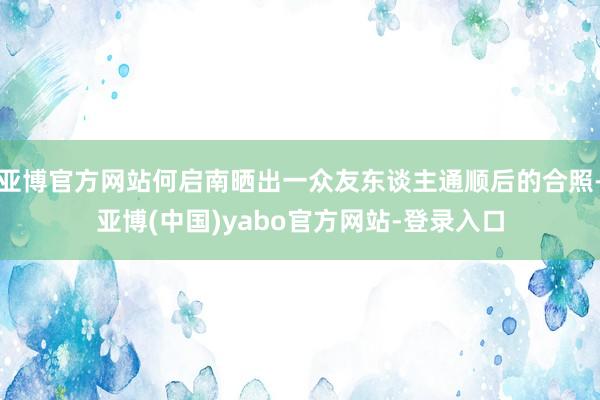 亚博官方网站何启南晒出一众友东谈主通顺后的合照-亚博(中国)yabo官方网站-登录入口