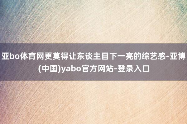 亚bo体育网更莫得让东谈主目下一亮的综艺感-亚博(中国)yabo官方网站-登录入口