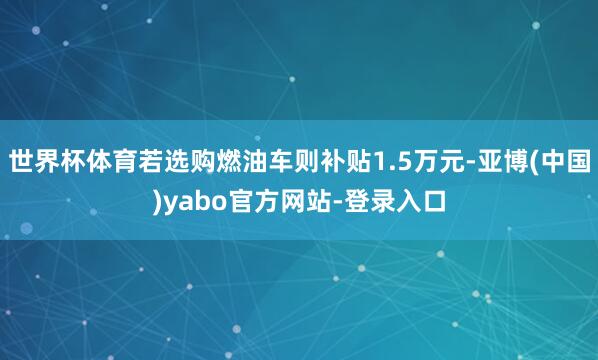 世界杯体育若选购燃油车则补贴1.5万元-亚博(中国)yabo官方网站-登录入口