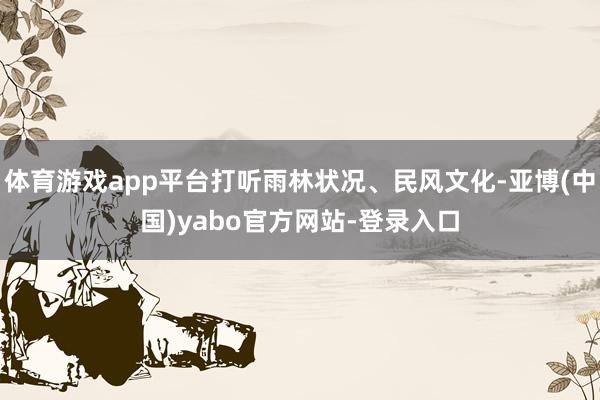 体育游戏app平台打听雨林状况、民风文化-亚博(中国)yabo官方网站-登录入口