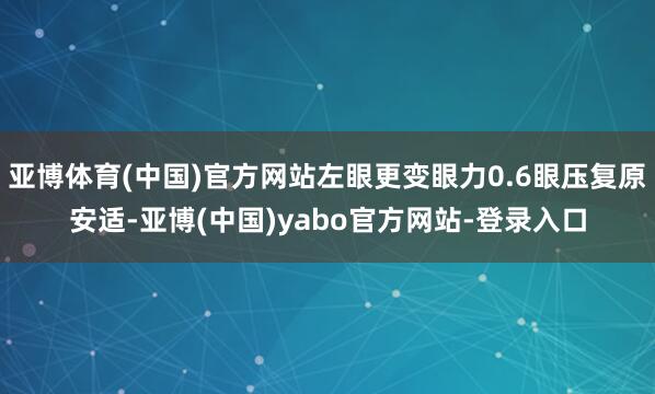 亚博体育(中国)官方网站左眼更变眼力0.6眼压复原安适-亚博(中国)yabo官方网站-登录入口