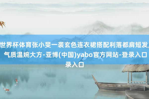世界杯体育张小斐一袭玄色连衣裙搭配利落都肩短发, 气质温婉大方-亚博(中国)yabo官方网站-登录入口