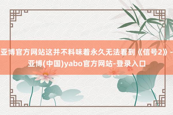 亚博官方网站这并不料味着永久无法看到《信号2》-亚博(中国)yabo官方网站-登录入口