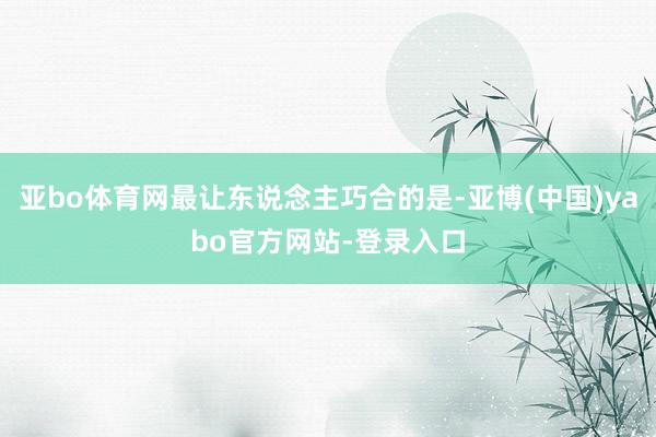 亚bo体育网最让东说念主巧合的是-亚博(中国)yabo官方网站-登录入口