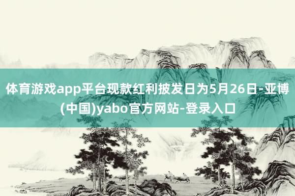 体育游戏app平台现款红利披发日为5月26日-亚博(中国)yabo官方网站-登录入口