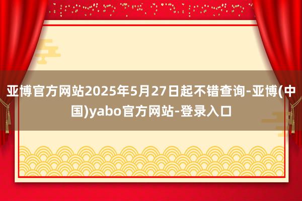 亚博官方网站2025年5月27日起不错查询-亚博(中国)yabo官方网站-登录入口