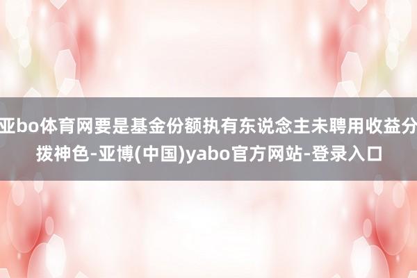 亚bo体育网要是基金份额执有东说念主未聘用收益分拨神色-亚博(中国)yabo官方网站-登录入口