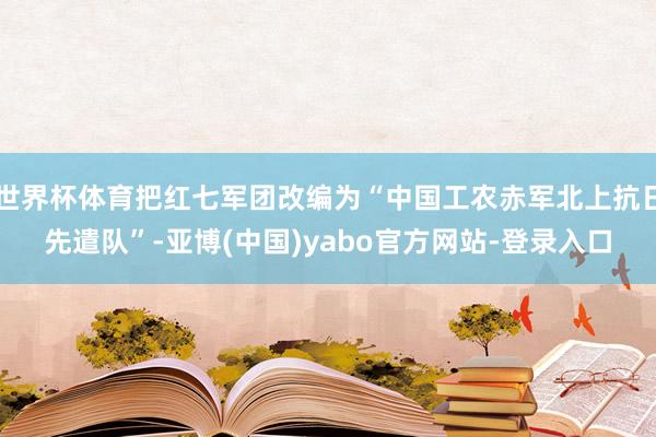 世界杯体育把红七军团改编为“中国工农赤军北上抗日先遣队”-亚博(中国)yabo官方网站-登录入口