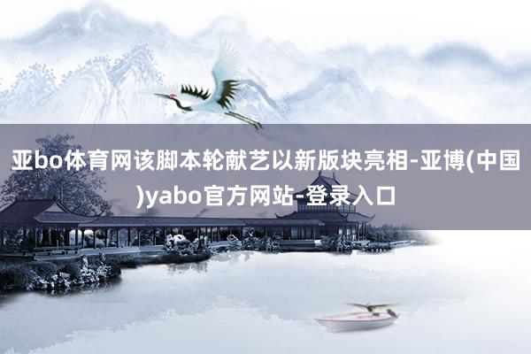亚bo体育网该脚本轮献艺以新版块亮相-亚博(中国)yabo官方网站-登录入口