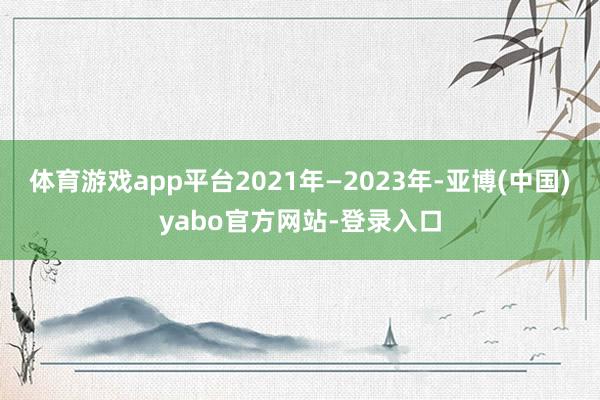 体育游戏app平台2021年—2023年-亚博(中国)yabo官方网站-登录入口
