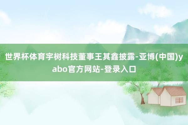 世界杯体育宇树科技董事王其鑫披露-亚博(中国)yabo官方网站-登录入口