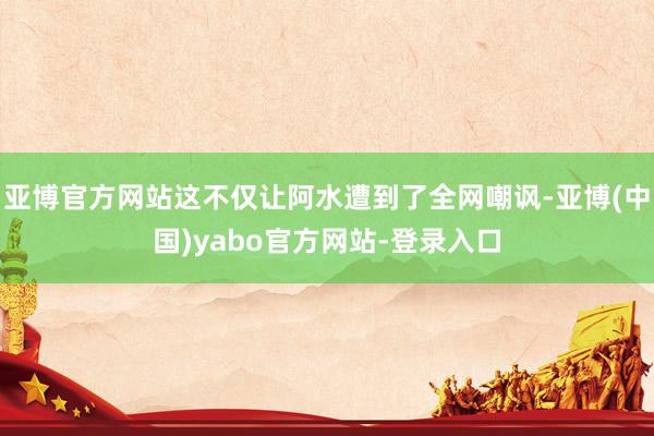 亚博官方网站这不仅让阿水遭到了全网嘲讽-亚博(中国)yabo官方网站-登录入口