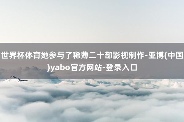 世界杯体育她参与了稀薄二十部影视制作-亚博(中国)yabo官方网站-登录入口