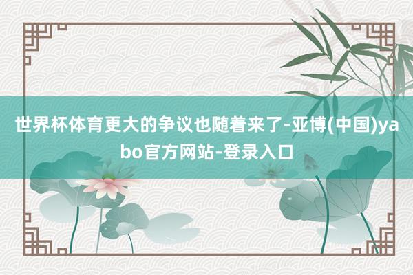 世界杯体育更大的争议也随着来了-亚博(中国)yabo官方网站-登录入口