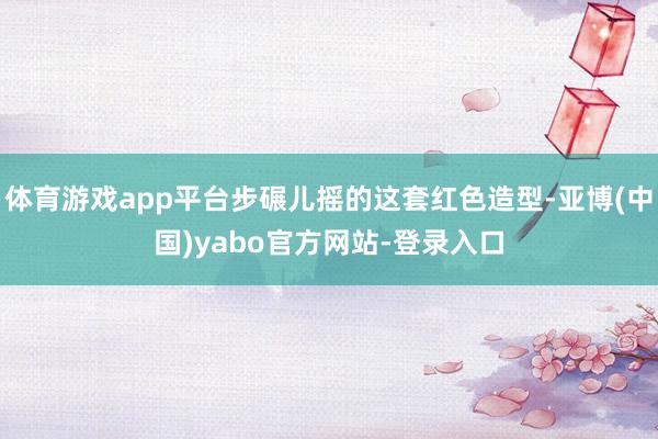 体育游戏app平台步碾儿摇的这套红色造型-亚博(中国)yabo官方网站-登录入口