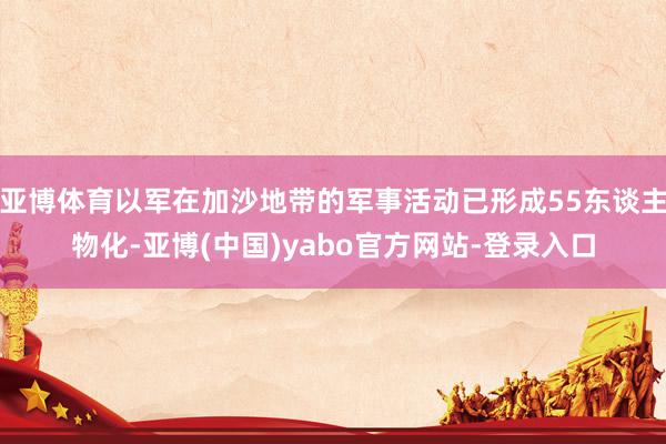 亚博体育以军在加沙地带的军事活动已形成55东谈主物化-亚博(中国)yabo官方网站-登录入口