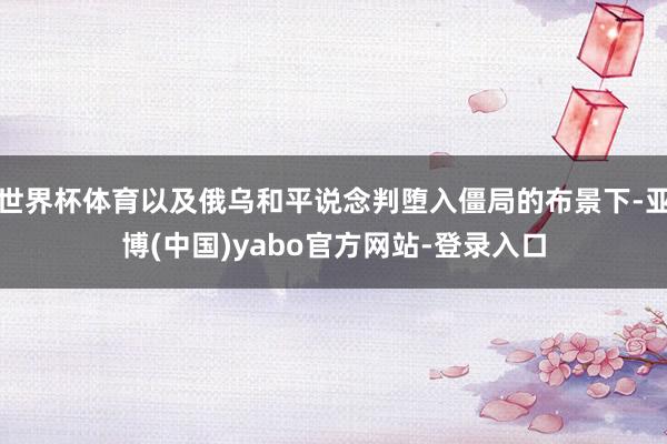 世界杯体育以及俄乌和平说念判堕入僵局的布景下-亚博(中国)yabo官方网站-登录入口