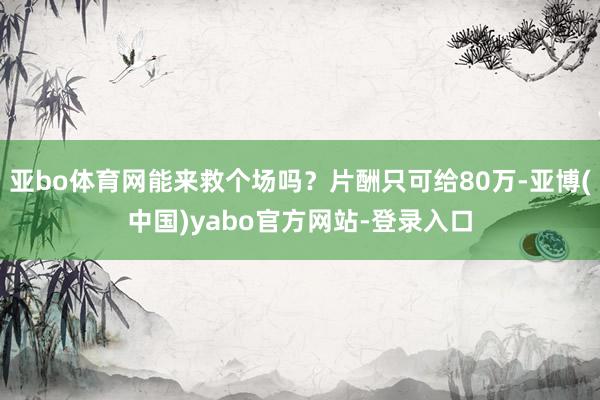 亚bo体育网能来救个场吗?片酬只可给80万-亚博(中国)yabo官方网站-登录入口