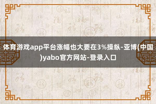 体育游戏app平台涨幅也大要在3%操纵-亚博(中国)yabo官方网站-登录入口