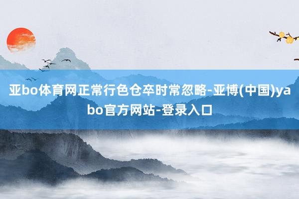 亚bo体育网正常行色仓卒时常忽略-亚博(中国)yabo官方网站-登录入口