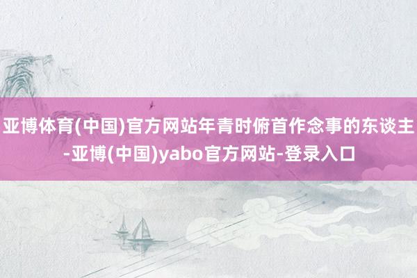 亚博体育(中国)官方网站年青时俯首作念事的东谈主-亚博(中国)yabo官方网站-登录入口