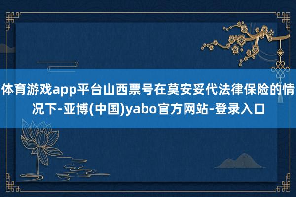 体育游戏app平台山西票号在莫安妥代法律保险的情况下-亚博(中国)yabo官方网站-登录入口