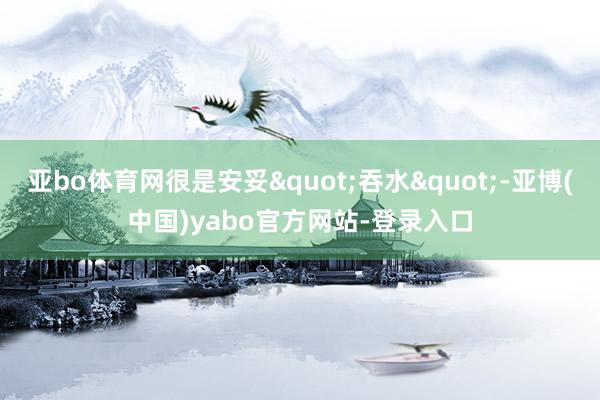 亚bo体育网很是安妥"吞水"-亚博(中国)yabo官方网站-登录入口
