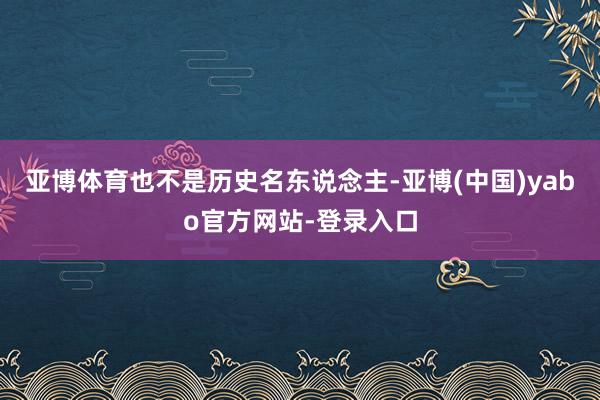 亚博体育也不是历史名东说念主-亚博(中国)yabo官方网站-登录入口