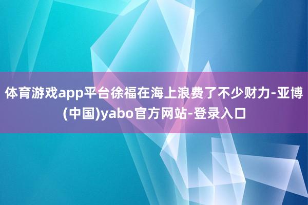 体育游戏app平台徐福在海上浪费了不少财力-亚博(中国)yabo官方网站-登录入口