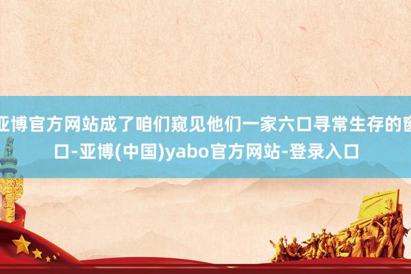 亚博官方网站成了咱们窥见他们一家六口寻常生存的窗口-亚博(中国)yabo官方网站-登录入口