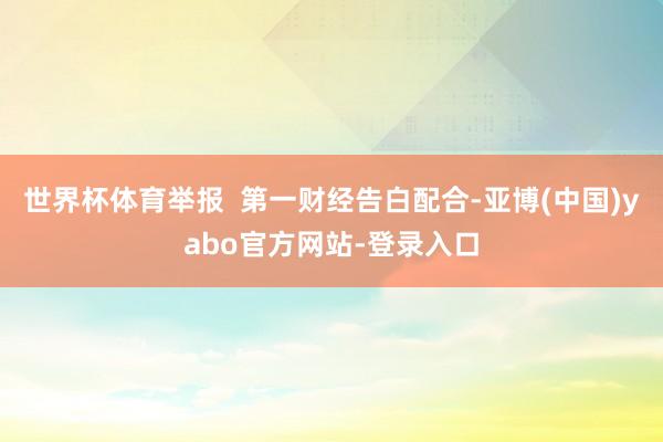 世界杯体育举报  第一财经告白配合-亚博(中国)yabo官方网站-登录入口